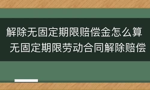 解除无固定期限赔偿金怎么算 无固定期限劳动合同解除赔偿工资如何计算