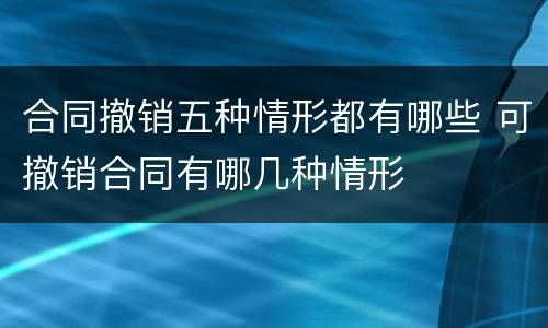 合同撤销五种情形都有哪些 可撤销合同有哪几种情形