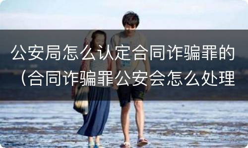 公安局怎么认定合同诈骗罪的（合同诈骗罪公安会怎么处理）