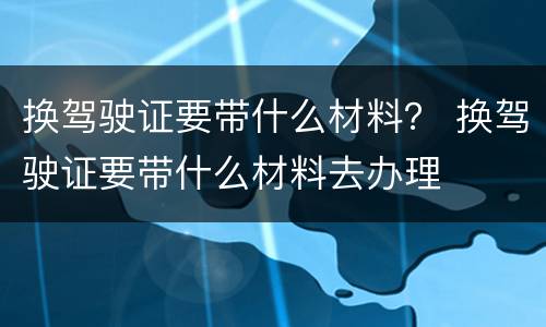 换驾驶证要带什么材料？ 换驾驶证要带什么材料去办理
