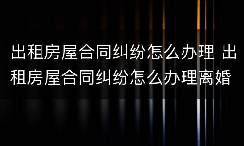 出租房屋合同纠纷怎么办理 出租房屋合同纠纷怎么办理离婚