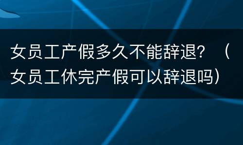 女员工产假多久不能辞退？（女员工休完产假可以辞退吗）