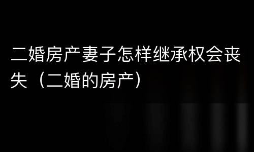 二婚房产妻子怎样继承权会丧失（二婚的房产）