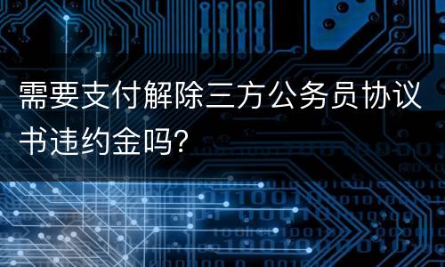 需要支付解除三方公务员协议书违约金吗？