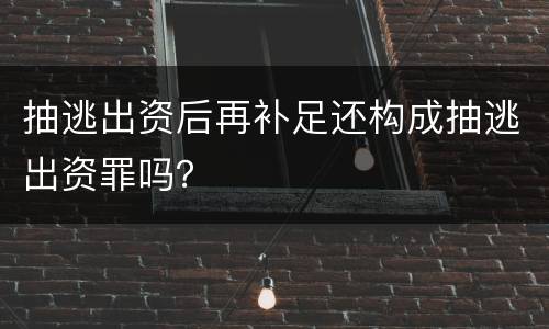 抽逃出资后再补足还构成抽逃出资罪吗？