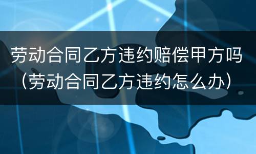劳动合同乙方违约赔偿甲方吗（劳动合同乙方违约怎么办）