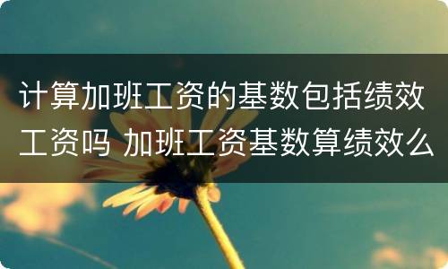 计算加班工资的基数包括绩效工资吗 加班工资基数算绩效么