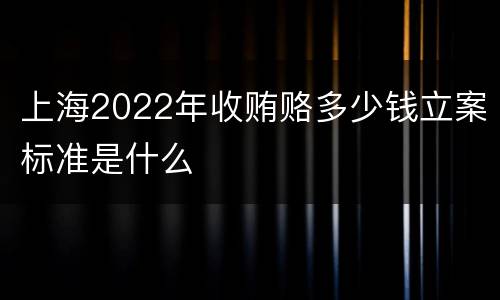 上海2022年收贿赂多少钱立案标准是什么