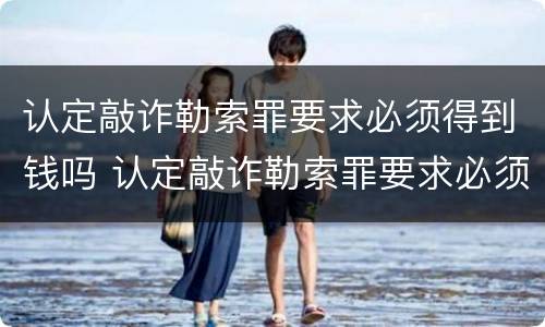 认定敲诈勒索罪要求必须得到钱吗 认定敲诈勒索罪要求必须得到钱吗知乎