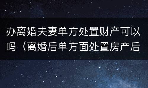 办离婚夫妻单方处置财产可以吗（离婚后单方面处置房产后果）