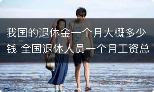 我国的退休金一个月大概多少钱 全国退休人员一个月工资总额是多少