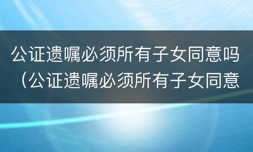 公证遗嘱必须所有子女同意吗（公证遗嘱必须所有子女同意吗有效吗）