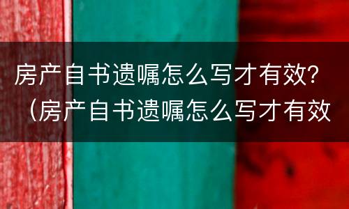 房产自书遗嘱怎么写才有效？（房产自书遗嘱怎么写才有效）
