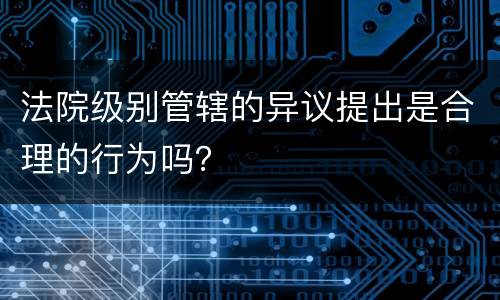 法院级别管辖的异议提出是合理的行为吗？