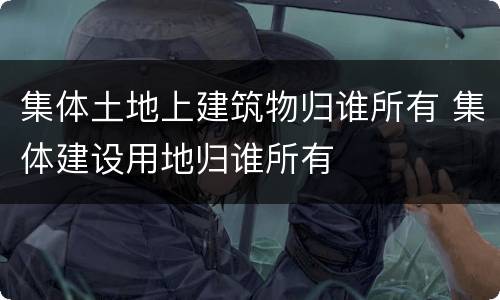 集体土地上建筑物归谁所有 集体建设用地归谁所有