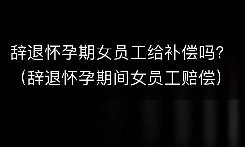 辞退怀孕期女员工给补偿吗？（辞退怀孕期间女员工赔偿）
