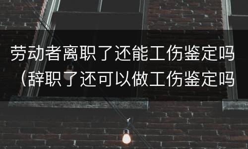 劳动者离职了还能工伤鉴定吗（辞职了还可以做工伤鉴定吗）