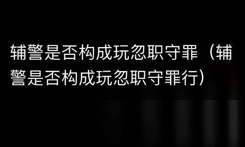 辅警是否构成玩忽职守罪（辅警是否构成玩忽职守罪行）