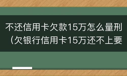 不还信用卡欠款15万怎么量刑（欠银行信用卡15万还不上要坐多牢）