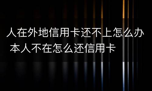 人在外地信用卡还不上怎么办 本人不在怎么还信用卡
