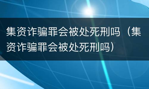 集资诈骗罪会被处死刑吗（集资诈骗罪会被处死刑吗）