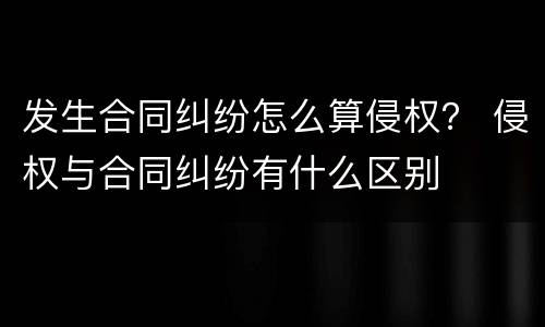 发生合同纠纷怎么算侵权？ 侵权与合同纠纷有什么区别