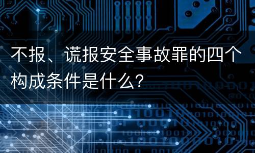 不报、谎报安全事故罪的四个构成条件是什么？