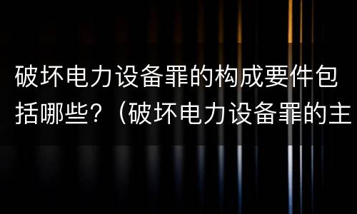 破坏电力设备罪的构成要件包括哪些?（破坏电力设备罪的主体）