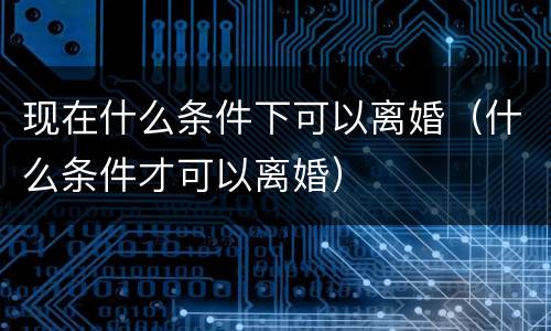 现在什么条件下可以离婚（什么条件才可以离婚）