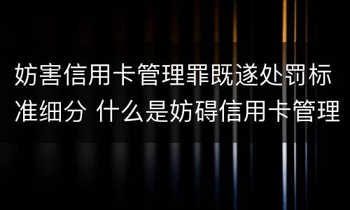 妨害信用卡管理罪既遂处罚标准细分 什么是妨碍信用卡管理罪