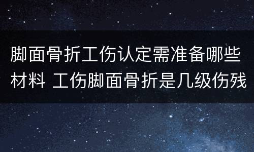 脚面骨折工伤认定需准备哪些材料 工伤脚面骨折是几级伤残大概补偿多少钱