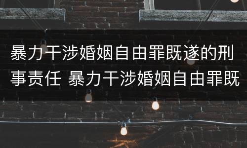 暴力干涉婚姻自由罪既遂的刑事责任 暴力干涉婚姻自由罪既遂的刑事责任