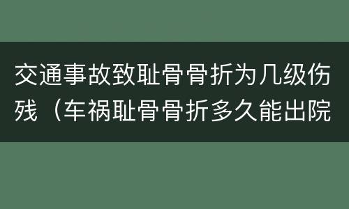 交通事故致耻骨骨折为几级伤残（车祸耻骨骨折多久能出院）