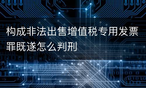 构成非法出售增值税专用发票罪既遂怎么判刑