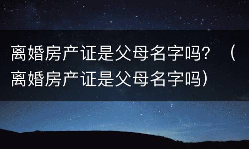 离婚房产证是父母名字吗？（离婚房产证是父母名字吗）