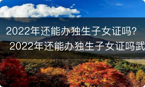 2022年还能办独生子女证吗？ 2022年还能办独生子女证吗武汉