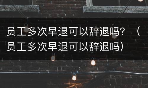 员工多次早退可以辞退吗？（员工多次早退可以辞退吗）
