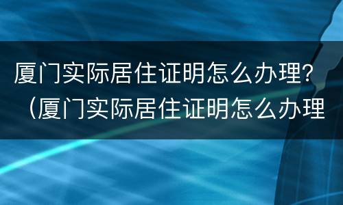 厦门实际居住证明怎么办理？（厦门实际居住证明怎么办理的）