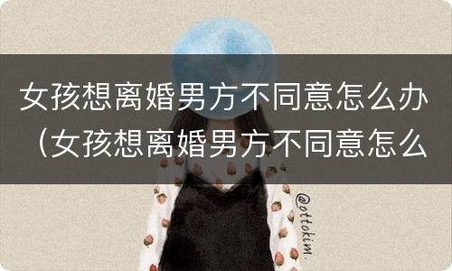 女孩想离婚男方不同意怎么办（女孩想离婚男方不同意怎么办呢）