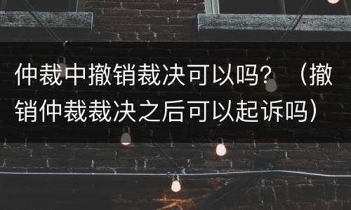 仲裁中撤销裁决可以吗？（撤销仲裁裁决之后可以起诉吗）