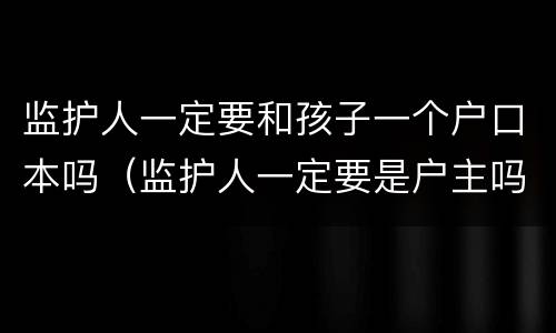 监护人一定要和孩子一个户口本吗（监护人一定要是户主吗）