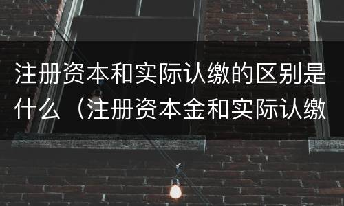 注册资本和实际认缴的区别是什么（注册资本金和实际认缴的关系）