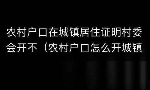 农村户口在城镇居住证明村委会开不（农村户口怎么开城镇居住证明）