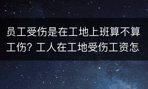 员工受伤是在工地上班算不算工伤? 工人在工地受伤工资怎么算