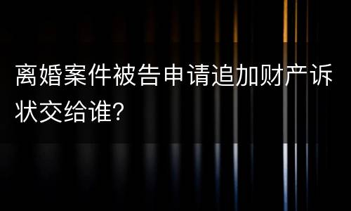 离婚案件被告申请追加财产诉状交给谁？