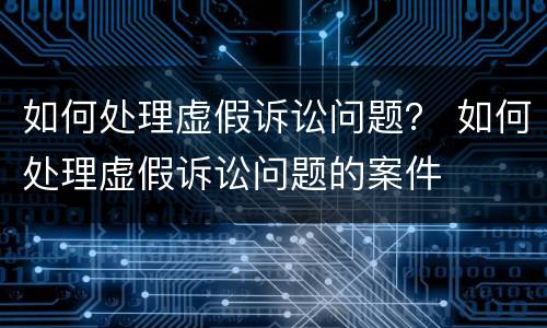 如何处理虚假诉讼问题？ 如何处理虚假诉讼问题的案件