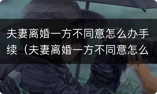夫妻离婚一方不同意怎么办手续（夫妻离婚一方不同意怎么办手续流程）