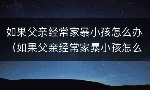 如果父亲经常家暴小孩怎么办（如果父亲经常家暴小孩怎么办呢）
