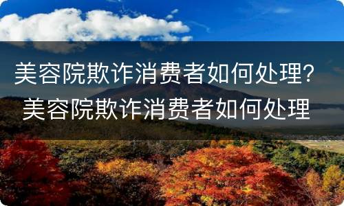 美容院欺诈消费者如何处理？ 美容院欺诈消费者如何处理