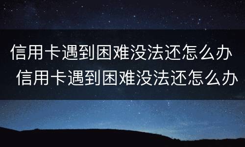 信用卡遇到困难没法还怎么办 信用卡遇到困难没法还怎么办呢
